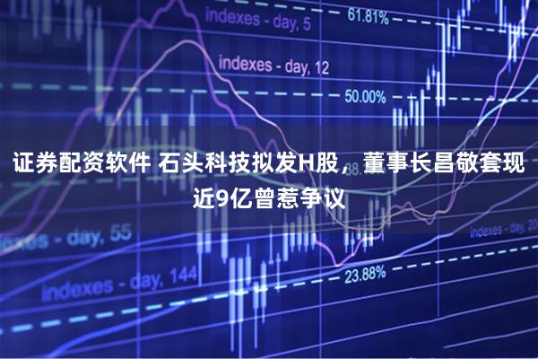 证券配资软件 石头科技拟发H股，董事长昌敬套现近9亿曾惹争议