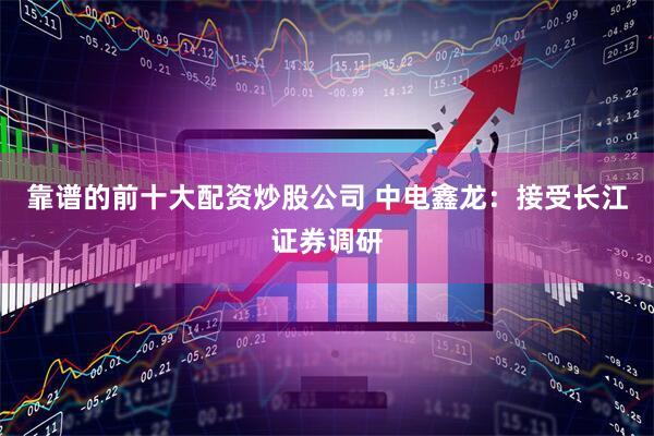 靠谱的前十大配资炒股公司 中电鑫龙：接受长江证券调研