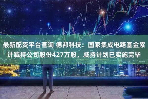 最新配资平台查询 德邦科技：国家集成电路基金累计减持公司股份427万股，减持计划已实施完毕