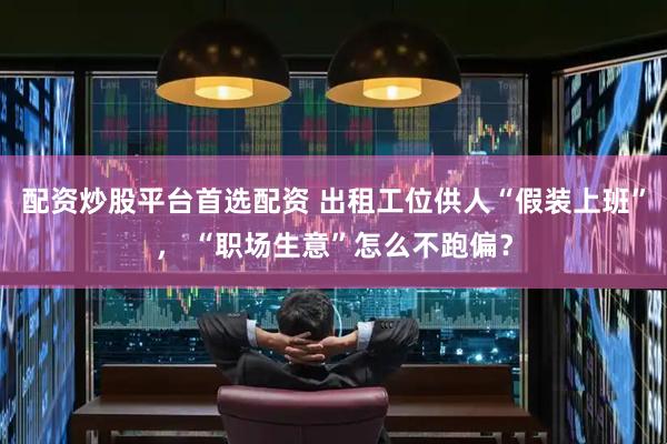 配资炒股平台首选配资 出租工位供人“假装上班”， “职场生意”怎么不跑偏？