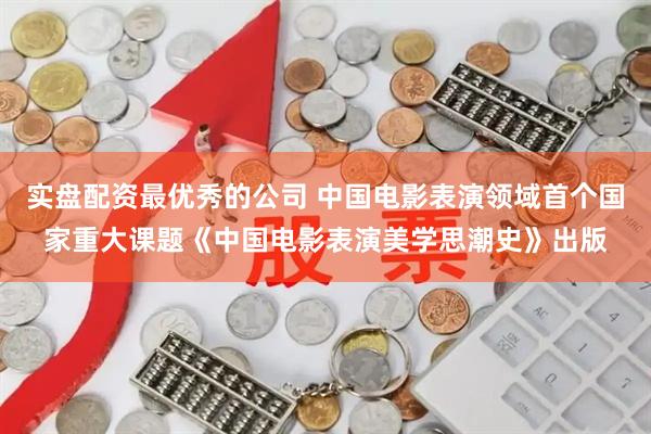 实盘配资最优秀的公司 中国电影表演领域首个国家重大课题《中国电影表演美学思潮史》出版
