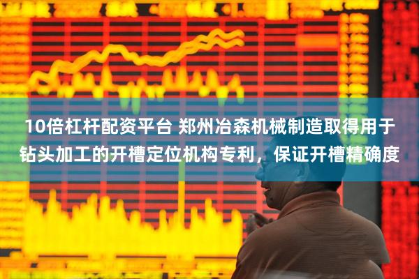 10倍杠杆配资平台 郑州冶森机械制造取得用于钻头加工的开槽定位机构专利，保证开槽精确度