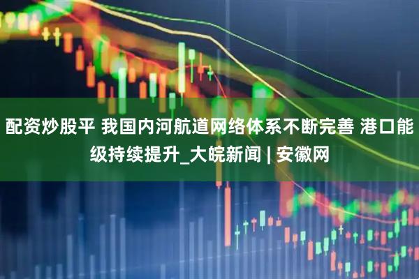 配资炒股平 我国内河航道网络体系不断完善 港口能级持续提升_大皖新闻 | 安徽网