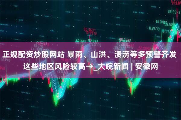 正规配资炒股网站 暴雨、山洪、渍涝等多预警齐发 这些地区风险较高→_大皖新闻 | 安徽网