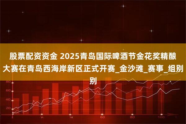 股票配资资金 2025青岛国际啤酒节金花奖精酿大赛在青岛西海岸新区正式开赛_金沙滩_赛事_组别