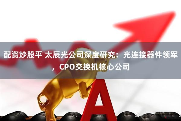 配资炒股平 太辰光公司深度研究：光连接器件领军，CPO交换机核心公司