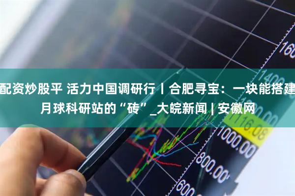 配资炒股平 活力中国调研行丨合肥寻宝：一块能搭建月球科研站的“砖”_大皖新闻 | 安徽网