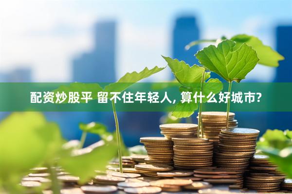 配资炒股平 留不住年轻人, 算什么好城市?