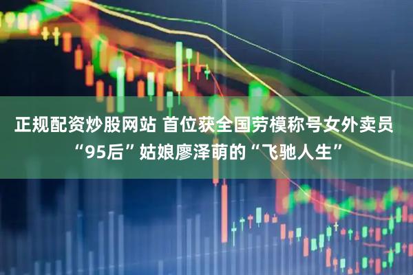 正规配资炒股网站 首位获全国劳模称号女外卖员 “95后”姑娘廖泽萌的“飞驰人生”