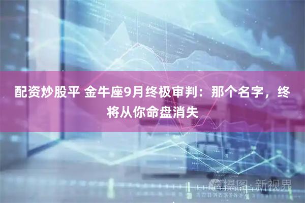 配资炒股平 金牛座9月终极审判：那个名字，终将从你命盘消失