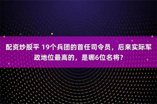 配资炒股平 19个兵团的首任司令员，后来实际军政地位最高的，是哪6位名将？