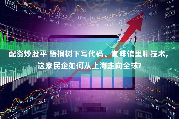 配资炒股平 梧桐树下写代码、咖啡馆里聊技术, 这家民企如何从上海走向全球?