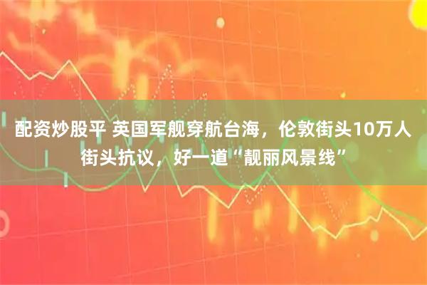 配资炒股平 英国军舰穿航台海，伦敦街头10万人街头抗议，好一道“靓丽风景线”