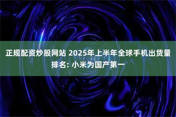 正规配资炒股网站 2025年上半年全球手机出货量排名: 小米为国产第一