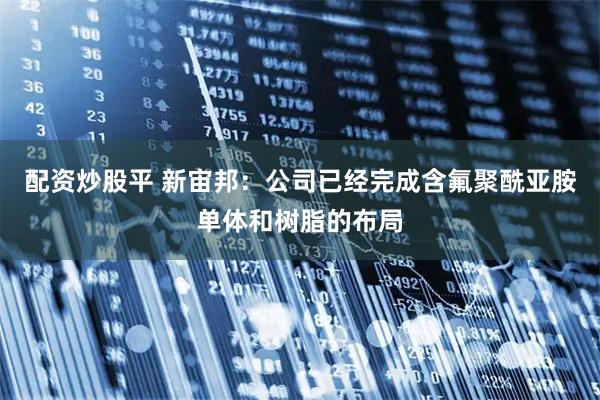 配资炒股平 新宙邦：公司已经完成含氟聚酰亚胺单体和树脂的布局