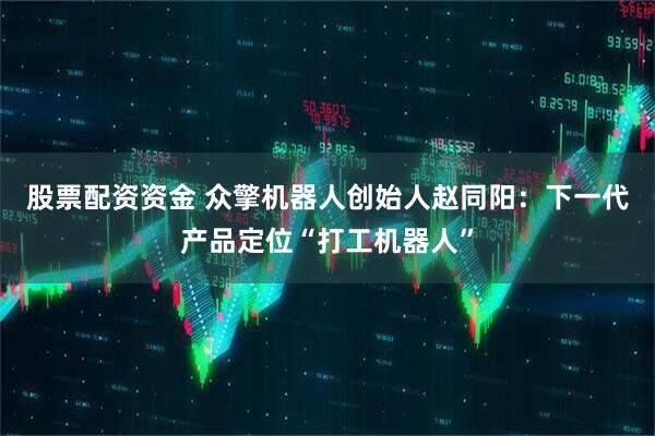 股票配资资金 众擎机器人创始人赵同阳：下一代产品定位“打工机器人”