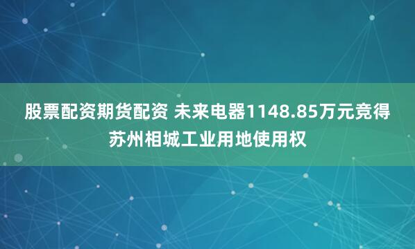 股票配资期货配资 未来电器1148.85万元竞得苏州相城工业用地使用权