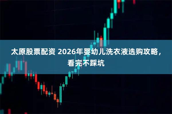 太原股票配资 2026年婴幼儿洗衣液选购攻略，看完不踩坑