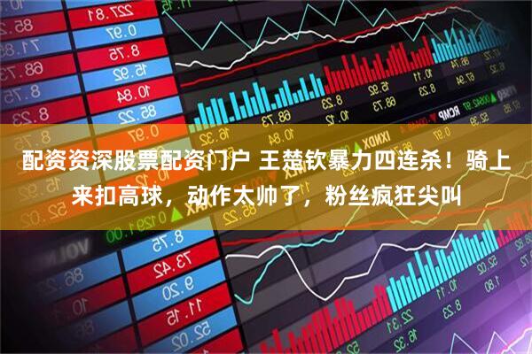 配资资深股票配资门户 王楚钦暴力四连杀！骑上来扣高球，动作太帅了，粉丝疯狂尖叫