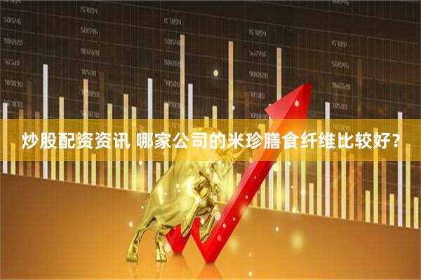 炒股配资资讯 哪家公司的米珍膳食纤维比较好？