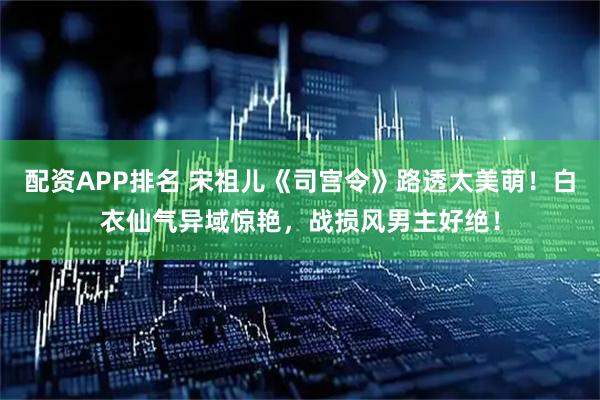 配资APP排名 宋祖儿《司宫令》路透太美萌！白衣仙气异域惊艳，战损风男主好绝！
