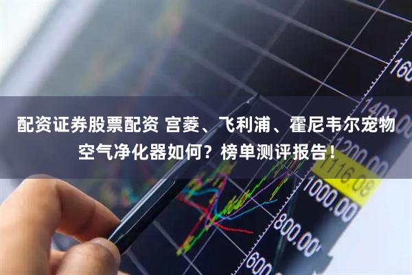 配资证券股票配资 宫菱、飞利浦、霍尼韦尔宠物空气净化器如何？榜单测评报告！