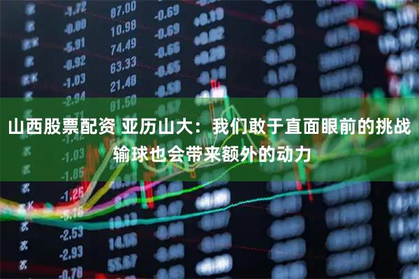 山西股票配资 亚历山大：我们敢于直面眼前的挑战 输球也会带来额外的动力
