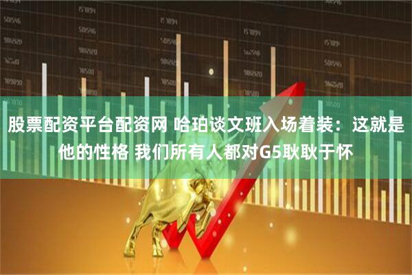 股票配资平台配资网 哈珀谈文班入场着装：这就是他的性格 我们所有人都对G5耿耿于怀