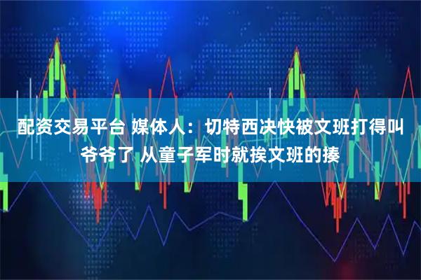 配资交易平台 媒体人：切特西决快被文班打得叫爷爷了 从童子军时就挨文班的揍