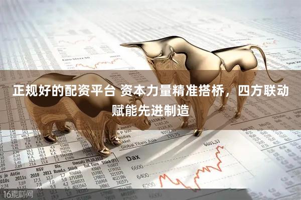 正规好的配资平台 资本力量精准搭桥，四方联动赋能先进制造