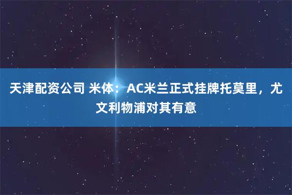 天津配资公司 米体：AC米兰正式挂牌托莫里，尤文利物浦对其有意