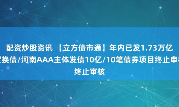 配资炒股资讯 【立方债市通】年内已发1.73万亿置换债/河南AAA主体发债10亿/10笔债券项目终止审核